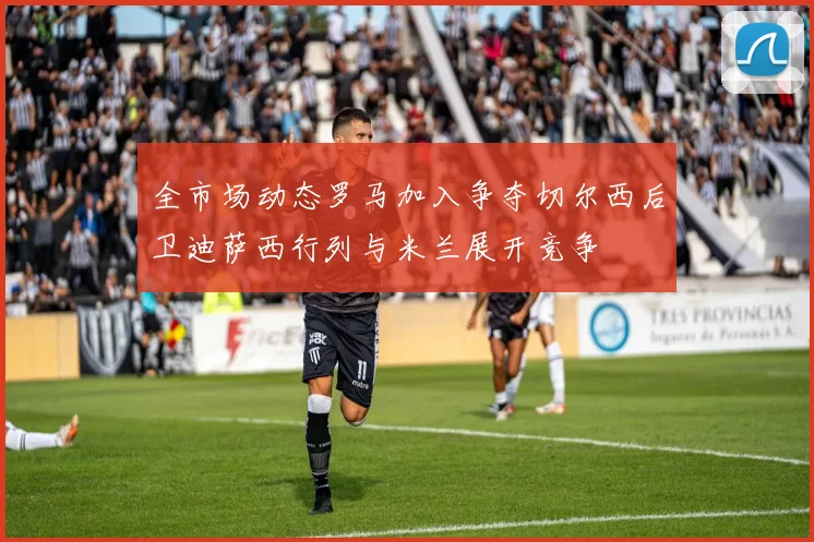 全市场动态罗马加入争夺切尔西后卫迪萨西行列与米兰展开竞争