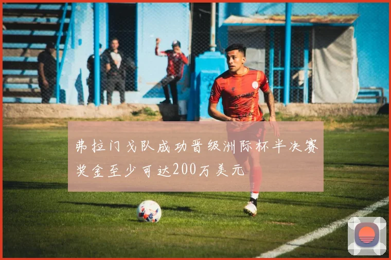 弗拉门戈队成功晋级洲际杯半决赛奖金至少可达200万美元