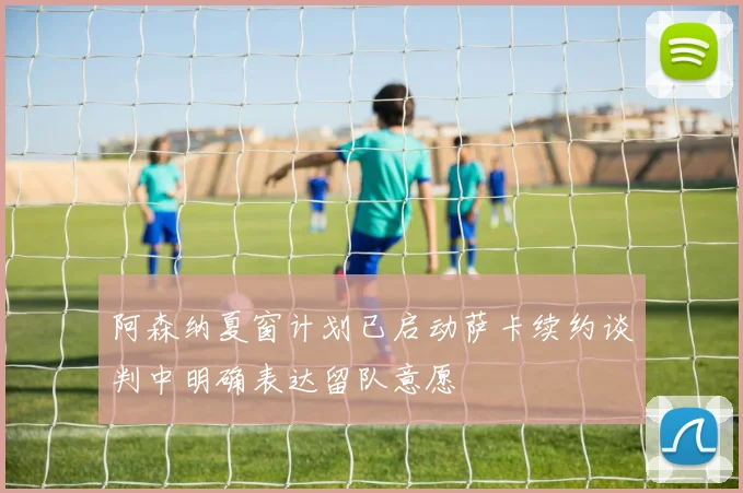 阿森纳夏窗计划已启动萨卡续约谈判中明确表达留队意愿