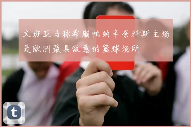 文班亚马称希腊帕纳辛奈科斯主场是欧洲最具敌意的篮球场所