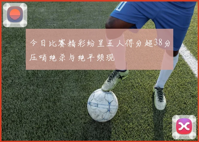 今日比赛精彩纷呈五人得分超38分压哨绝杀与绝平频现