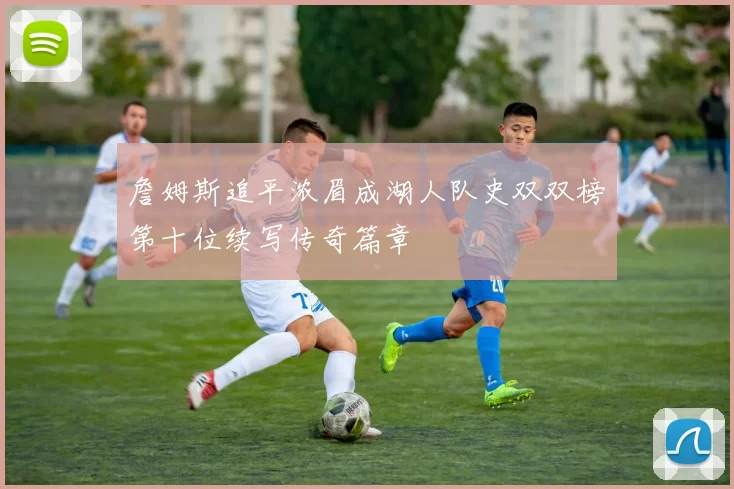 詹姆斯追平浓眉成湖人队史双双榜第十位续写传奇篇章