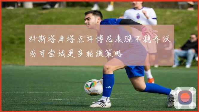 科斯塔库塔点评博尼表现不稳齐沃或可尝试更多轮换策略