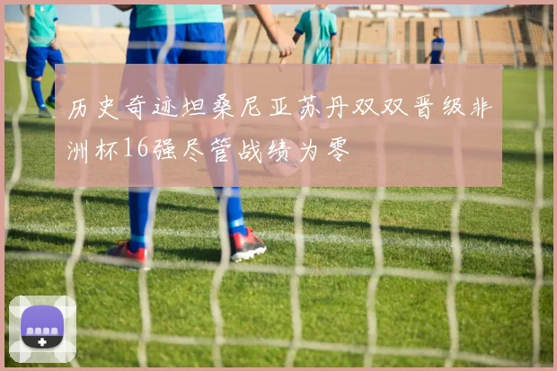历史奇迹坦桑尼亚苏丹双双晋级非洲杯16强尽管战绩为零