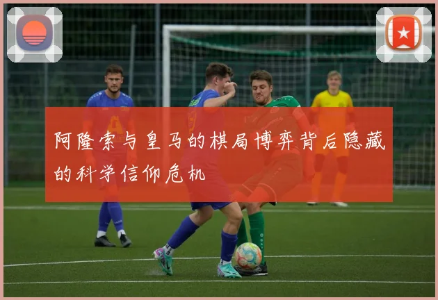 阿隆索与皇马的棋局博弈背后隐藏的科学信仰危机