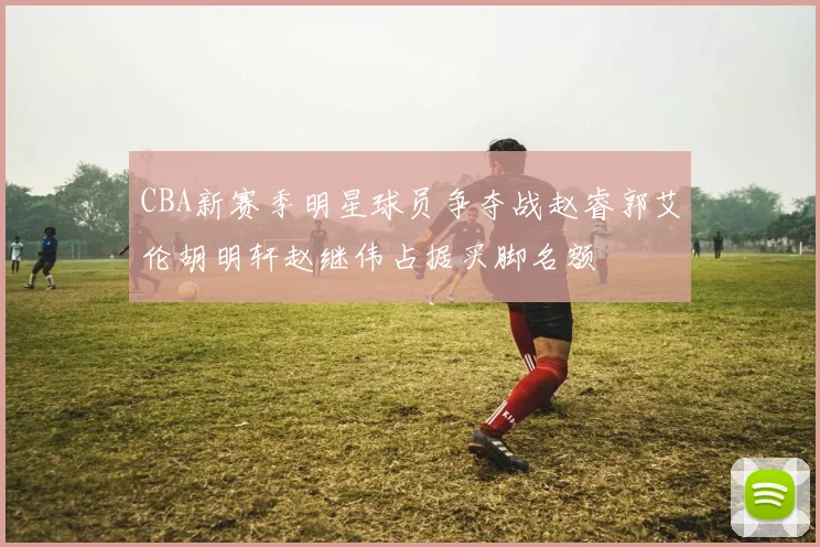 CBA新赛季明星球员争夺战赵睿郭艾伦胡明轩赵继伟占据买脚名额