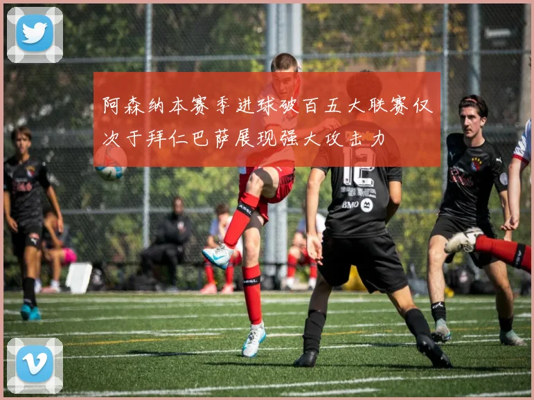 阿森纳本赛季进球破百五大联赛仅次于拜仁巴萨展现强大攻击力