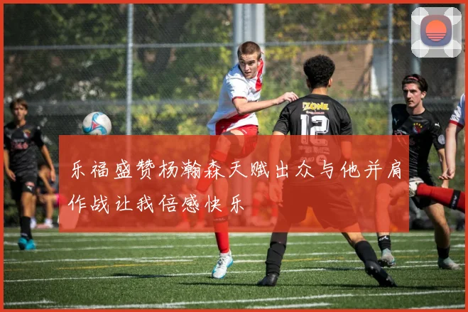 乐福盛赞杨瀚森天赋出众与他并肩作战让我倍感快乐