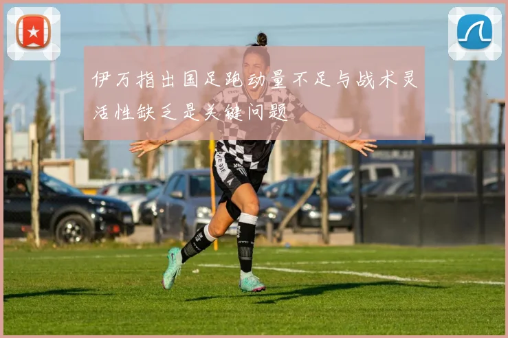伊万指出国足跑动量不足与战术灵活性缺乏是关键问题