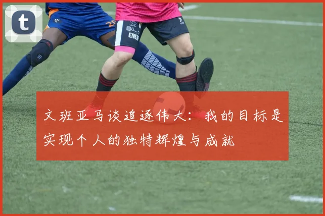 文班亚马谈追逐伟大：我的目标是实现个人的独特辉煌与成就