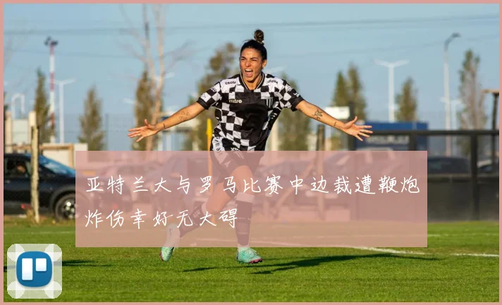 亚特兰大与罗马比赛中边裁遭鞭炮炸伤幸好无大碍