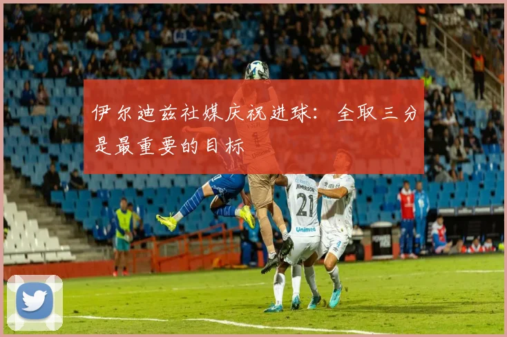 伊尔迪兹社媒庆祝进球：全取三分是最重要的目标