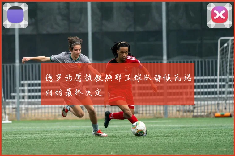 德罗西愿执教热那亚球队静候瓦诺利的最终决定