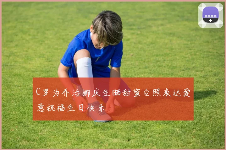 C罗为乔治娜庆生晒甜蜜合照表达爱意祝福生日快乐