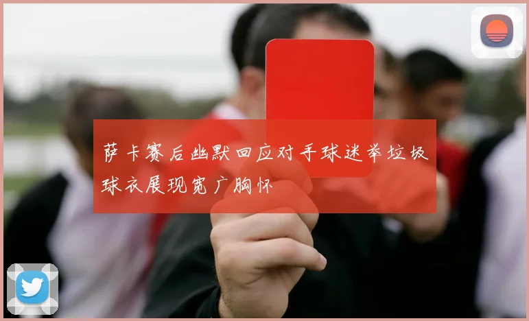 萨卡赛后幽默回应对手球迷举垃圾球衣展现宽广胸怀