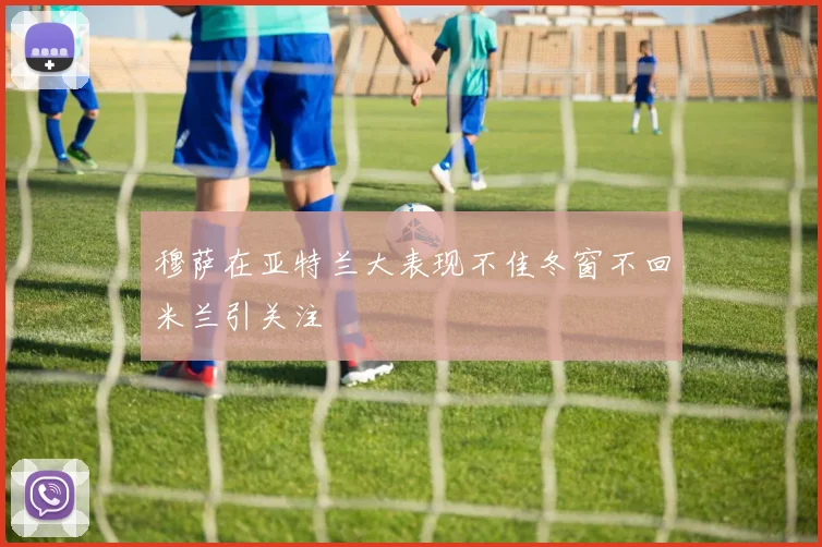 穆萨在亚特兰大表现不佳冬窗不回米兰引关注