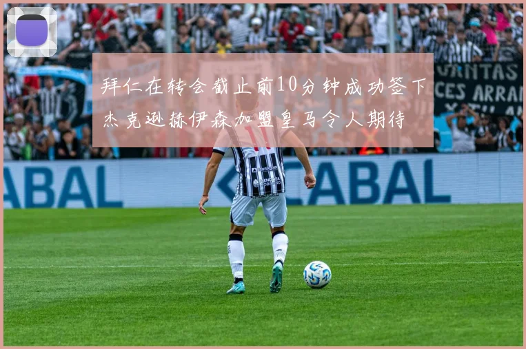 拜仁在转会截止前10分钟成功签下杰克逊赫伊森加盟皇马令人期待