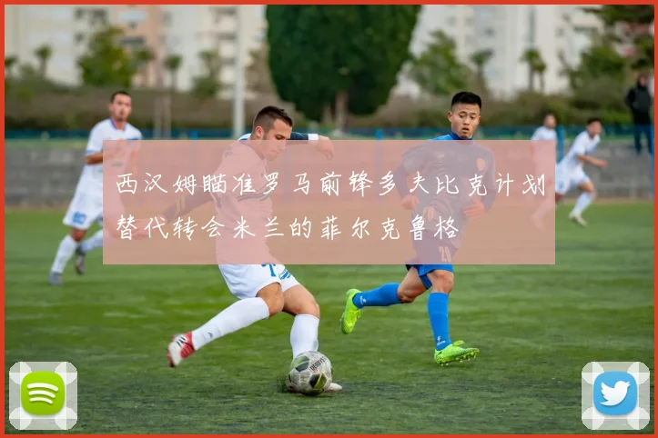 西汉姆瞄准罗马前锋多夫比克计划替代转会米兰的菲尔克鲁格