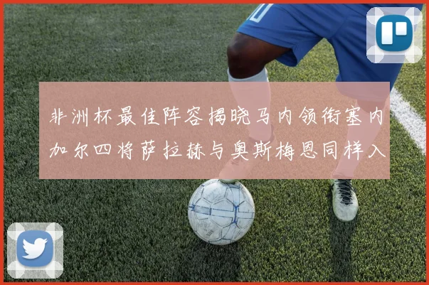 非洲杯最佳阵容揭晓马内领衔塞内加尔四将萨拉赫与奥斯梅恩同样入选