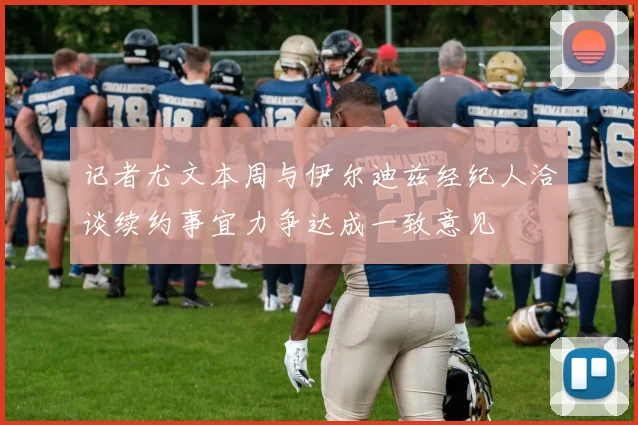 记者尤文本周与伊尔迪兹经纪人洽谈续约事宜力争达成一致意见