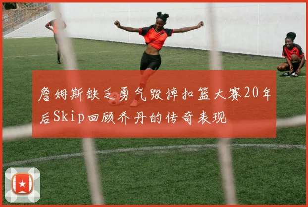 詹姆斯缺乏勇气毁掉扣篮大赛20年后Skip回顾乔丹的传奇表现