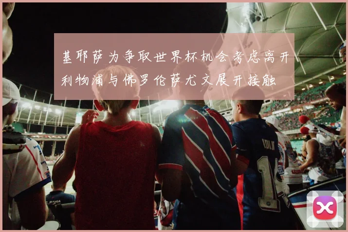 基耶萨为争取世界杯机会考虑离开利物浦与佛罗伦萨尤文展开接触