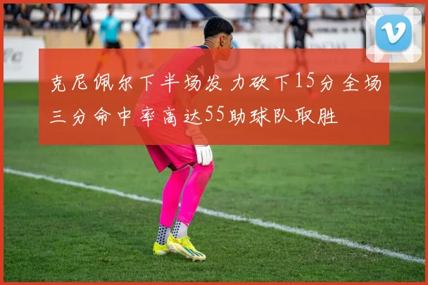 克尼佩尔下半场发力砍下15分全场三分命中率高达55助球队取胜