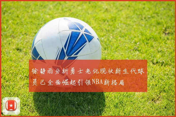 徐静雨分析勇士老化现状新生代球员已全面崛起引领NBA新格局