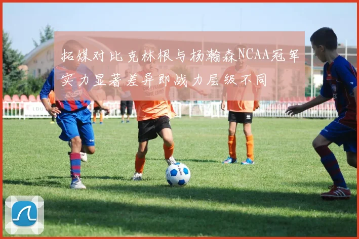 拓媒对比克林根与杨瀚森NCAA冠军实力显著差异即战力层级不同